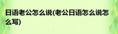 日语老公怎么说(老公日语怎么说怎么写)