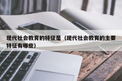 现代社会教育的特征是（现代社会教育的主要特征有哪些）