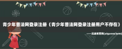 青少年普法网登录注册（青少年普法网登录注册用户不存在）