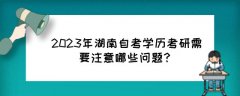 2023年湖南自考学历考研需要注意哪些问题?