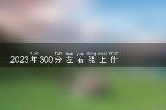2023年300分左右能上什么好的大学