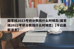 国家线2023考研分数线什么时候出(国家线2022考研分数线什么时候出)【今日最新