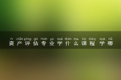 资产评估专业学什么课程 学哪些内容