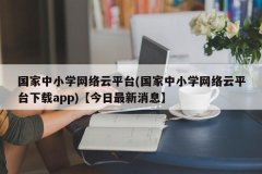 国家中小学网络云平台(国家中小学网络云平台下载app)【今日最新消息】