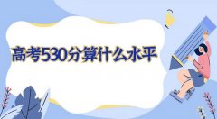 高考530分算什么水平？2023高考530分左右可以上什么大学？