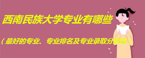 1663579478775740.jpg 西南民族大学专业有哪些(最好的专业、专业排名及专业录取分数线